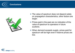Conclusions
 The value of spectrum does not depend solely
on propagation characteristics, other factors are
larger.
 Prices paid in the past are no indication of the
value of spectrum to operators in future
auctions.
 When demand exceeds supply, prices paid for
spectrum will be high even if reserve prices are
low.
76
 