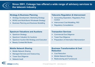 Since 2001, Coleago has offered a wide range of advisory services to
the telecom industry
78
© Copyright Coleago 2016 - www.coleago.com
Strategy & Business Planning
 Strategy Development, Marketing Strategy
 MVNO and Multi-Brand Wholesale Strategy
 Business Planning and Business Modelling
Telecoms Regulation & Interconnect
 Accounting Separation, Regulatory Price
Control
 Interconnect Cost Modelling, RIO
 Regulatory Consultations
Business Transformation & Cost
Reduction
 Cost Reduction
 Mobile Network Sharing
 Restructuring and Turnaround
Transaction Services
 Commercial Due Diligence
 Tower Due Diligence
 Preparation of Information Memorandum
Spectrum Valuations and Auctions
 Spectrum Strategy
 Spectrum Valuation for Auctions
 Spectrum Auction Bid Strategy and Execution
 Beauty Contest Bid Books
Mobile Network Sharing
 Mobile Network Sharing
 Managed Services and Outsourcing
 Tower Due Diligence
 Network Audit
 