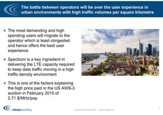 The battle between operators will be over the user experience in
urban environments with high traffic volumes per square kilometre
 The most demanding and high
spending users will migrate to the
operator which is least congested
and hence offers the best user
experience
 Spectrum is a key ingredient in
delivering the LTE capacity required
to keep data traffic moving in a high
traffic density environment
 This is one of the factors explaining
the high price paid in the US AWS-3
auction in February 2015 of
2.71 $/MHz/pop
© Copyright Coleago 2016 - www.coleago.com
7
 