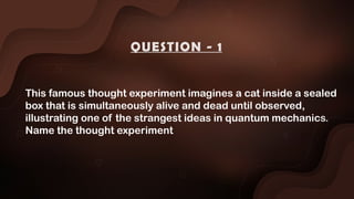 This famous thought experiment imagines a cat inside a sealed
box that is simultaneously alive and dead until observed,
illustrating one of the strangest ideas in quantum mechanics.
Name the thought experiment
QUESTION - 1
 