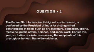 The Padma Shri, India's fourth-highest civilian award, is
conferred by the President of India for distinguished
contributions in fields such as art, literature, education, sports,
medicine, public affairs, science, and social work. Earlier this
year, an Indian cricketer was among the recipients of this
prestigious honour. Name the cricketer.
QUESTION - 2
 
