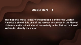 This fictional metal is nearly indestructible and forms Captain
America's shield. It is one of the rarest substances in the Marvel
Universe and is mined almost exclusively in the African nation of
Wakanda. Identify the metal
QUESTION - 3
 