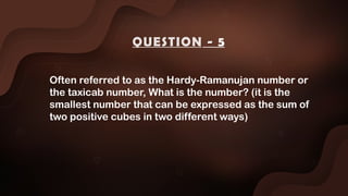 Often referred to as the Hardy-Ramanujan number or
the taxicab number, What is the number? (it is the
smallest number that can be expressed as the sum of
two positive cubes in two different ways)
QUESTION - 5
 