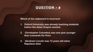 Which of the statement is incorrect:
1. Oxford University was already teaching students
before the Aztec Empire existed.
2. Christopher Columbus was one year younger
than Leonardo Da Vinci.
3. Abraham Lincoln was 12 years old when
Napoleon died.
QUESTION - 8
 