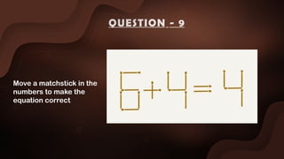 Move a matchstick in the
numbers to make the
equation correct
QUESTION - 9
 