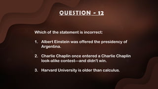 Which of the statement is incorrect:
1. Albert Einstein was offered the presidency of
Argentina.
2. Charlie Chaplin once entered a Charlie Chaplin
look-alike contest—and didn't win.
3. Harvard University is older than calculus.
QUESTION - 12
 