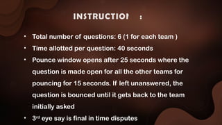 INSTRUCTIONS :
• Total number of questions: 6 (1 for each team )
• Time allotted per question: 40 seconds
• Pounce window opens after 25 seconds where the
question is made open for all the other teams for
pouncing for 15 seconds. If left unanswered, the
question is bounced until it gets back to the team
initially asked
• 3rd
eye say is final in time disputes
 