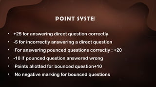 POINT SYSTEM:
• +25 for answering direct question correctly
• -5 for incorrectly answering a direct question
• For answering pounced questions correctly : +20
• -10 if pounced question answered wrong
• Points allotted for bounced question+10
• No negative marking for bounced questions
 