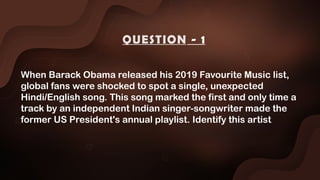 When Barack Obama released his 2019 Favourite Music list,
global fans were shocked to spot a single, unexpected
Hindi/English song. This song marked the first and only time a
track by an independent Indian singer-songwriter made the
former US President's annual playlist. Identify this artist
QUESTION - 1
 