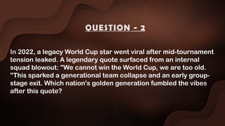 In 2022, a legacy World Cup star went viral after mid-tournament
tension leaked. A legendary quote surfaced from an internal
squad blowout: "We cannot win the World Cup, we are too old.
"This sparked a generational team collapse and an early group-
stage exit. Which nation's golden generation fumbled the vibes
after this quote?
QUESTION - 2
 