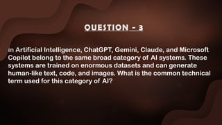 In Artificial Intelligence, ChatGPT, Gemini, Claude, and Microsoft
Copilot belong to the same broad category of AI systems. These
systems are trained on enormous datasets and can generate
human-like text, code, and images. What is the common technical
term used for this category of AI?
QUESTION - 3
 