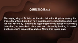 This aging king of Britain decides to divide his kingdom among his
three daughters based on how passionately each declares her love
for him. Misled by flattery and rejecting the only daughter who truly
loves him, he loses both his power and his sanity, leading to one of
Shakespeare's greatest tragedies. Name this tragic king.
QUESTION - 4
 