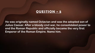 He was originally named Octavian and was the adopted son of
Julius Caesar. After a bloody civil war, he consolidated power to
end the Roman Republic and officially became the very first
Emperor of the Roman Empire. Name him.
QUESTION - 5
 