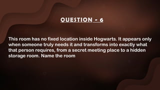 This room has no fixed location inside Hogwarts. It appears only
when someone truly needs it and transforms into exactly what
that person requires, from a secret meeting place to a hidden
storage room. Name the room
QUESTION - 6
 