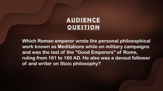 Which Roman emperor wrote the personal philosophical
work known as Meditations while on military campaigns
and was the last of the "Good Emperors" of Rome,
ruling from 161 to 180 AD. He also was a devout follower
of and writer on Stoic philosophy?
AUDIENCE
QUESTION
 