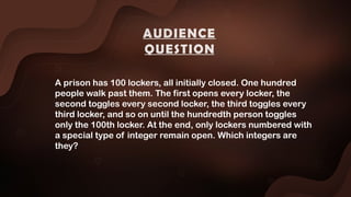 A prison has 100 lockers, all initially closed. One hundred
people walk past them. The first opens every locker, the
second toggles every second locker, the third toggles every
third locker, and so on until the hundredth person toggles
only the 100th locker. At the end, only lockers numbered with
a special type of integer remain open. Which integers are
they?
AUDIENCE
QUESTION
 