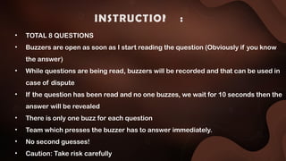 INSTRUCTIONS :
• TOTAL 8 QUESTIONS
• Buzzers are open as soon as I start reading the question (Obviously if you know
the answer)
• While questions are being read, buzzers will be recorded and that can be used in
case of dispute
• If the question has been read and no one buzzes, we wait for 10 seconds then the
answer will be revealed
• There is only one buzz for each question
• Team which presses the buzzer has to answer immediately.
• No second guesses!
• Caution: Take risk carefully
 