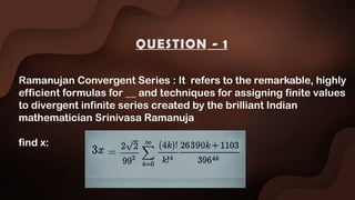 Ramanujan Convergent Series : It refers to the remarkable, highly
efficient formulas for __ and techniques for assigning finite values
to divergent infinite series created by the brilliant Indian
mathematician Srinivasa Ramanuja
find x:
QUESTION - 1
 
