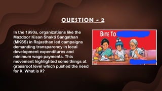 In the 1990s, organizations like the
Mazdoor Kisan Shakti Sangathan
(MKSS) in Rajasthan led campaigns
demanding transparency in local
development expenditures and
minimum wage payments. This
movement highlighted some things at
grassroot level which pushed the need
for X. What is X?
QUESTION - 2
 