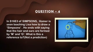 In S16E3 of SIMPSONS, Homer is
seen teaching Lisa how to draw a
‘Simpsons’ . He ends with saying
that the hair and ears are formed
by ‘M’ and ‘G’. What is this a
reference to?(Not a prediction)
QUESTION - 4
 