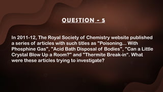In 2011-12, The Royal Society of Chemistry website published
a series of articles with such titles as "Poisoning... With
Phosphine Gas", "Acid Bath Disposal of Bodies", "Can a Little
Crystal Blow Up a Room?" and "Thermite Break-in“. What
were these articles trying to investigate?
QUESTION - 5
 