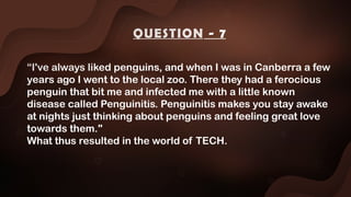 “I've always liked penguins, and when I was in Canberra a few
years ago I went to the local zoo. There they had a ferocious
penguin that bit me and infected me with a little known
disease called Penguinitis. Penguinitis makes you stay awake
at nights just thinking about penguins and feeling great love
towards them."
What thus resulted in the world of TECH.
QUESTION - 7
 