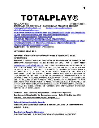 1
TOTALPLAY®
TOTALPLAY SAS NIT 900.603.020-0
CARRERA 34 # 47-23 OFICINA # 1 BARRANQUILLA ATLANTICO COLOMBIA
totalplaycolombia@outlook.com totalplaycolombia@gmail.com
admin@totalplaystudios.com
http://www.totalplaycolombia.com http://www.totalplay.digital http://www.totalp
lay.app http://www.totalplay.cam http://www.totalplay.computer
http://www.totalplay.com.co http://www.total-
play.com.co http://www.mitotalplay.com.co http://www.total-
play.net https://www.totalplaystudios.com http://www.totalplaybusiness.com http://
www.totalplayphone.com http://www.totalplay.us http://www.totalplay.tel
http://www.totalplaycomunicaciones.com
TELEFONOS: +57 3043878883 + 573053422043
NOVIEMBRE 12 DE 2019
SEÑORES: MINISTERIO DE COMUNICACIONES Y TECNOLOGIA DE LA
INFORMACION.
APORTES Y SOLICITUDES AL PROYECTO DE RESOLUCION DE SUBASTA DEL
ESPECTRO radioeléctrico en las bandas de 700, 1.900 y 2.500 MHz.
subastaespectro@mintic.gov.co . PREVIA DECLARATORIA DE DESIERTO DE LA
SUBASTA POR SELECCIÓN OBJETIVA PROYECTADA PARA EL 12 DE DICIEMBRE
DE 2019 LA CUAL FUE ANULADA. PUNTOS NO INCLUIDOS Y QUE SOLICITAMOS
SE INCLUYAN: CONTROL DE CORRUPCION, CONTROL DE DINEROS
PROVENIENTES DE LAVADO DE ACTIVOS, MORALIDAD PUBLICA, SISTEMA DE
INDICADORES DE GESTION, INFORMES DE ESTADOS FINANCIEROS PUBLICOS DE
EMPRESAS PARTICIPANTES, CONSORCIOS, UNIONES TEMPORALES, SOCIEDADES
ETC. Y CLAUSULAS SUSPENSIVAS PARA EMPRESAS PARTICIPANTES CON
DENUNCIAS POR CORRUPCION A NIVEL INTERNACIONAL Y DEMANDAS DE
INFRACCION MARCARIA, PUBLICIDAD ENGAÑOSA Y COMPETENCIA DESLEAL.
SISTEMAS DE INDICACIORES DE GESTION CON INDICADORES DEFINIDOS
DENTRO DE LA RESOLUCION.
Doctores: Zoila Consuelo Vargas Mesa - Coordinadora Ejecutiva
Comisión de Regulación de Comunicaciones Calle 59 A bis No. 5-53
Edificio Link Siete Sesenta piso 9. Bogotá D.C.
Sylvia Cristina Constaín Rengifo
MINISTRA DE COMUNICACIONES Y TECNOLOGIA DE LA INFORMACION
MINTIC E.S.D.
Dr. Andrés Barreto González
SUPERINTENDENTE SUPERINTENDENCIA DE INDUSTRIA Y COMERCIO
 