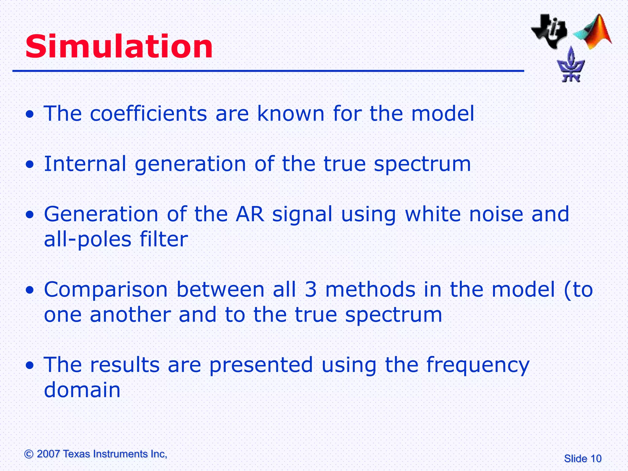 Slide 10
© 2007 Texas Instruments Inc,
Simulation
• The coefficients are known for the model
• Internal generation of the true spectrum
• Generation of the AR signal using white noise and
all-poles filter
• Comparison between all 3 methods in the model (to
one another and to the true spectrum
• The results are presented using the frequency
domain
 