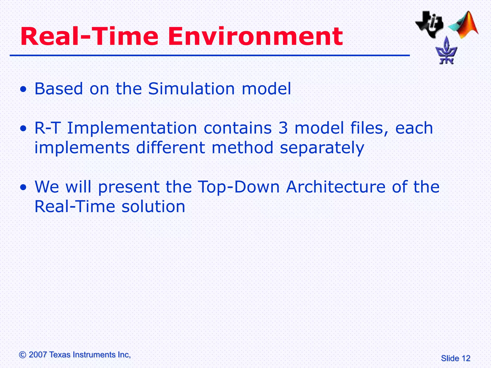 Slide 12
© 2007 Texas Instruments Inc,
Real-Time Environment
• Based on the Simulation model
• R-T Implementation contains 3 model files, each
implements different method separately
• We will present the Top-Down Architecture of the
Real-Time solution
 