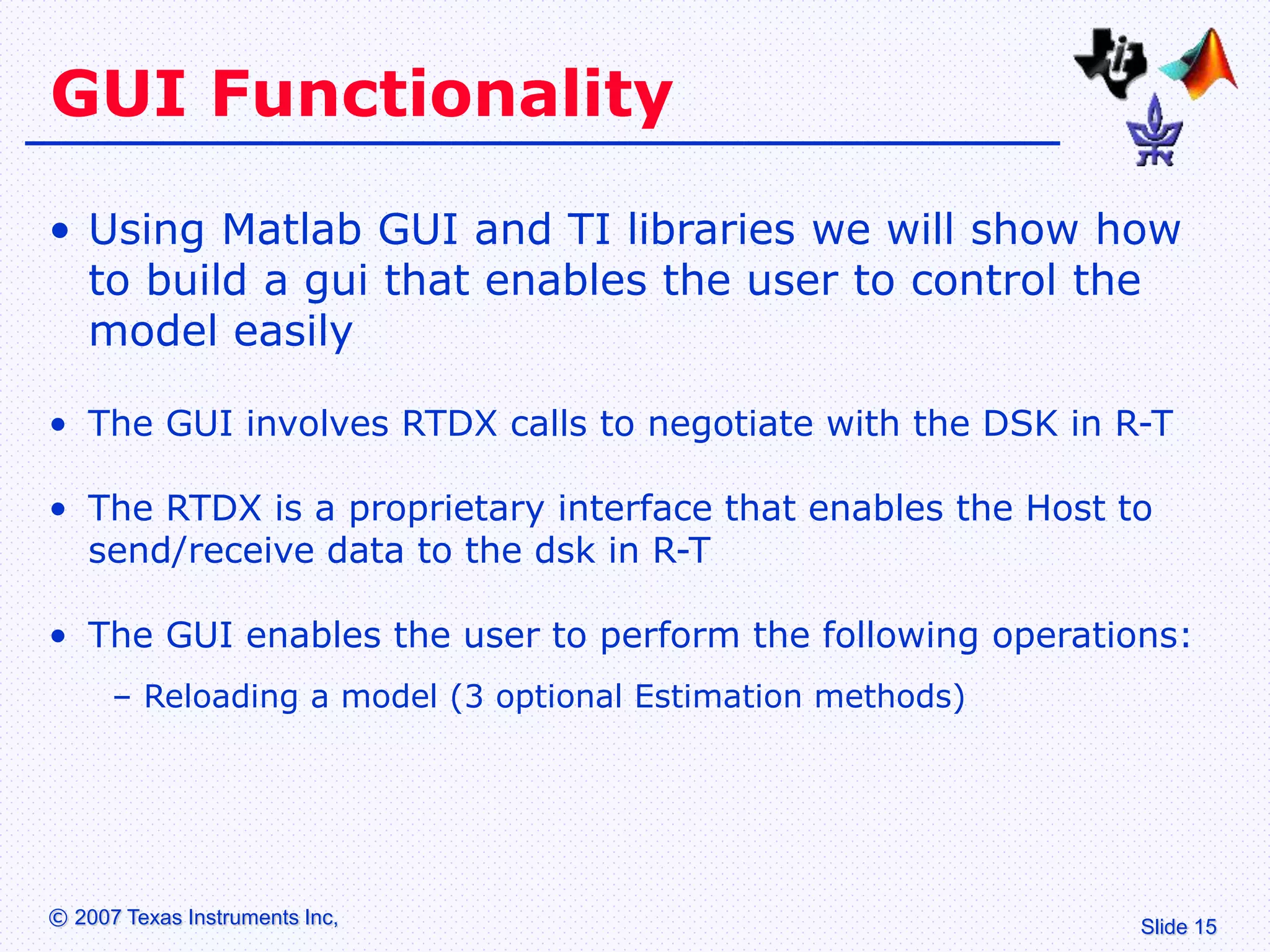 Slide 15
© 2007 Texas Instruments Inc,
GUI Functionality
• Using Matlab GUI and TI libraries we will show how
to build a gui that enables the user to control the
model easily
• The GUI involves RTDX calls to negotiate with the DSK in R-T
• The RTDX is a proprietary interface that enables the Host to
send/receive data to the dsk in R-T
• The GUI enables the user to perform the following operations:
– Reloading a model (3 optional Estimation methods)
 