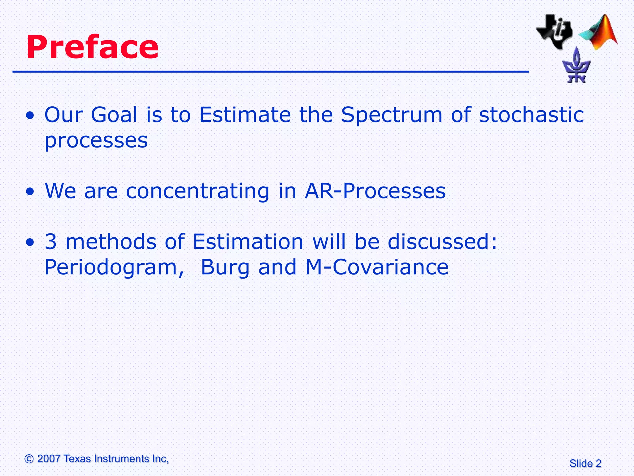 Slide 2
© 2007 Texas Instruments Inc,
Preface
• Our Goal is to Estimate the Spectrum of stochastic
processes
• We are concentrating in AR-Processes
• 3 methods of Estimation will be discussed:
Periodogram, Burg and M-Covariance
 