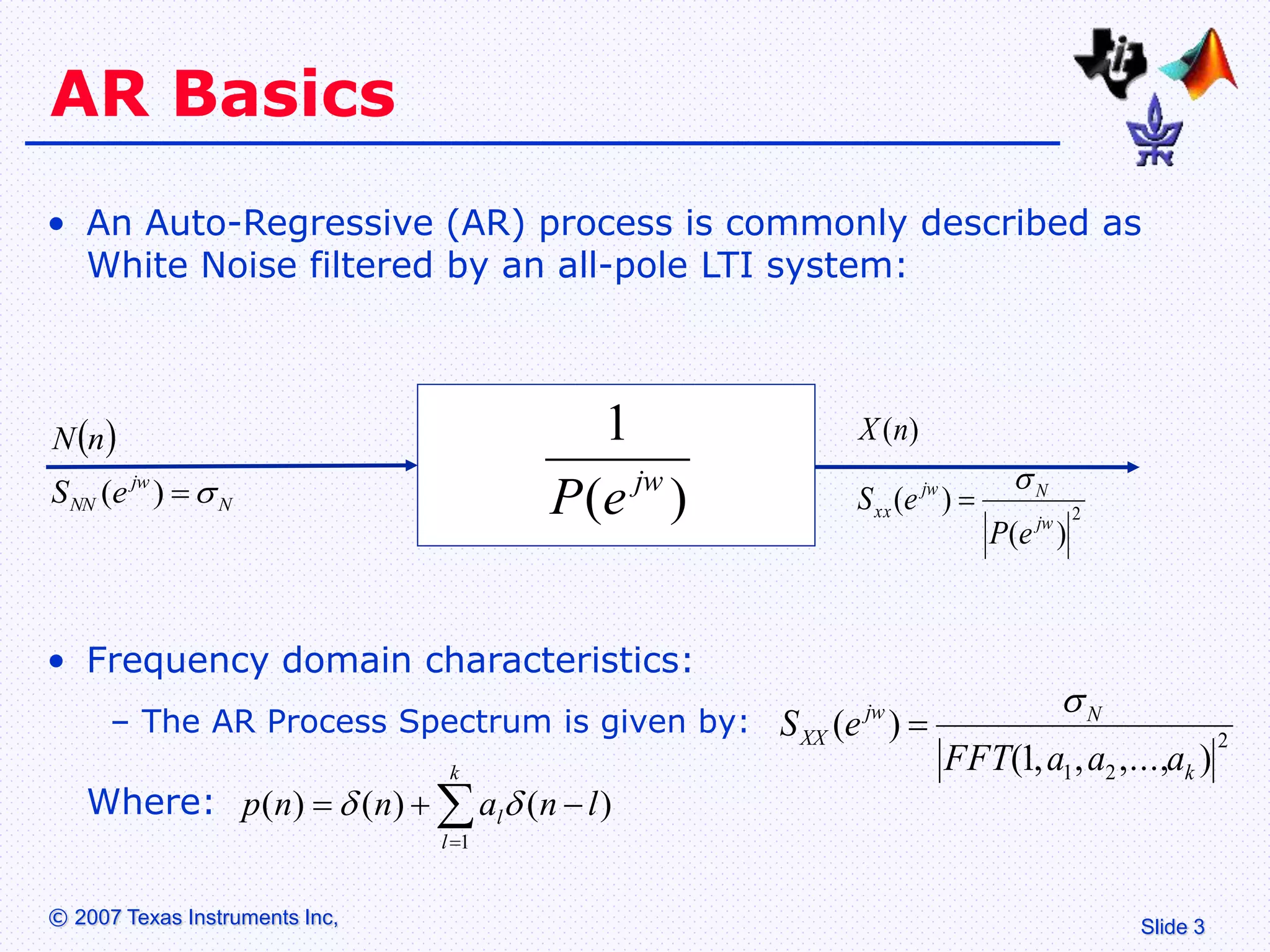 Slide 3
© 2007 Texas Instruments Inc,
AR Basics
• An Auto-Regressive (AR) process is commonly described as
White Noise filtered by an all-pole LTI system:
 
N
jw
NN e
S
n
N


)
( )
(
1
jw
e
P 2
)
(
)
(
)
(
jw
N
jw
xx
e
P
e
S
n
X


• Frequency domain characteristics:
– The AR Process Spectrum is given by:
Where:
2
2
1 )
,...,
,
,
1
(
)
(
k
N
jw
XX
a
a
a
FFT
e
S







k
l
l l
n
a
n
n
p
1
)
(
)
(
)
( 

 