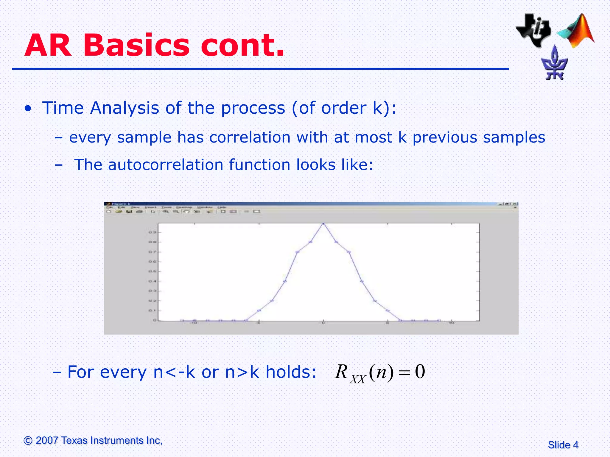 Slide 4
© 2007 Texas Instruments Inc,
AR Basics cont.
• Time Analysis of the process (of order k):
– every sample has correlation with at most k previous samples
– The autocorrelation function looks like:
– For every n<-k or n>k holds: 0
)
( 
n
RXX
 