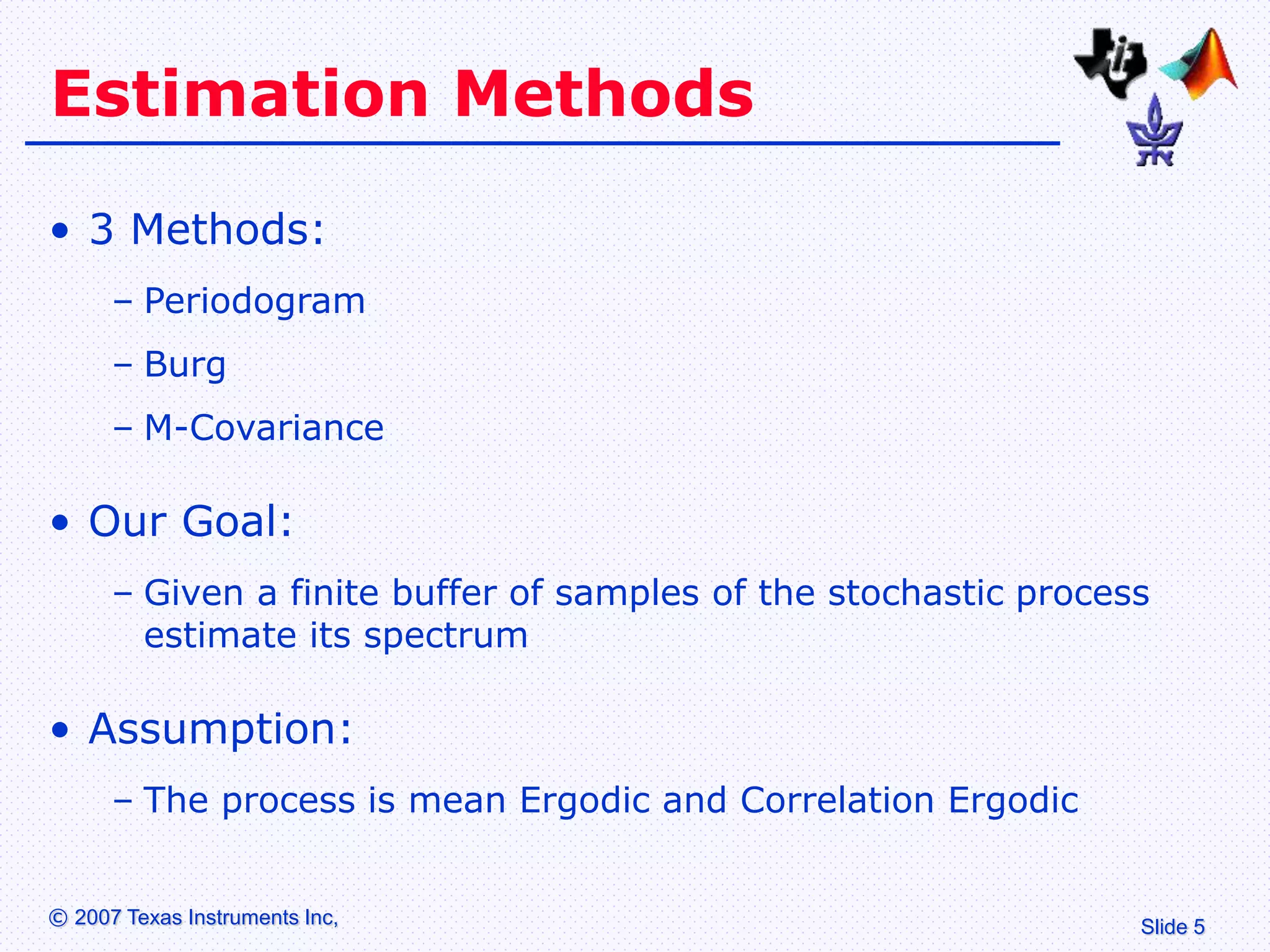 Slide 5
© 2007 Texas Instruments Inc,
Estimation Methods
• 3 Methods:
– Periodogram
– Burg
– M-Covariance
• Our Goal:
– Given a finite buffer of samples of the stochastic process
estimate its spectrum
• Assumption:
– The process is mean Ergodic and Correlation Ergodic
 