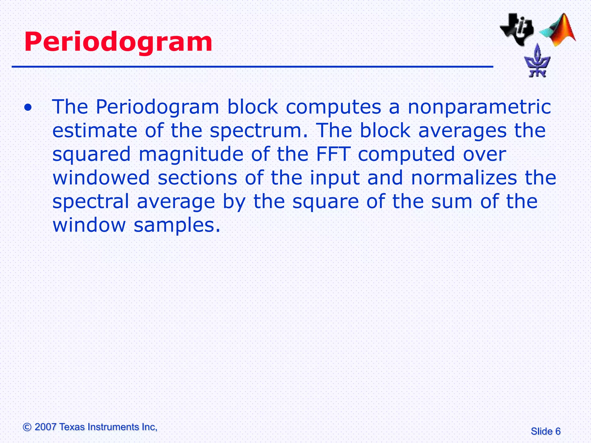 Slide 6
© 2007 Texas Instruments Inc,
Periodogram
• The Periodogram block computes a nonparametric
estimate of the spectrum. The block averages the
squared magnitude of the FFT computed over
windowed sections of the input and normalizes the
spectral average by the square of the sum of the
window samples.
 