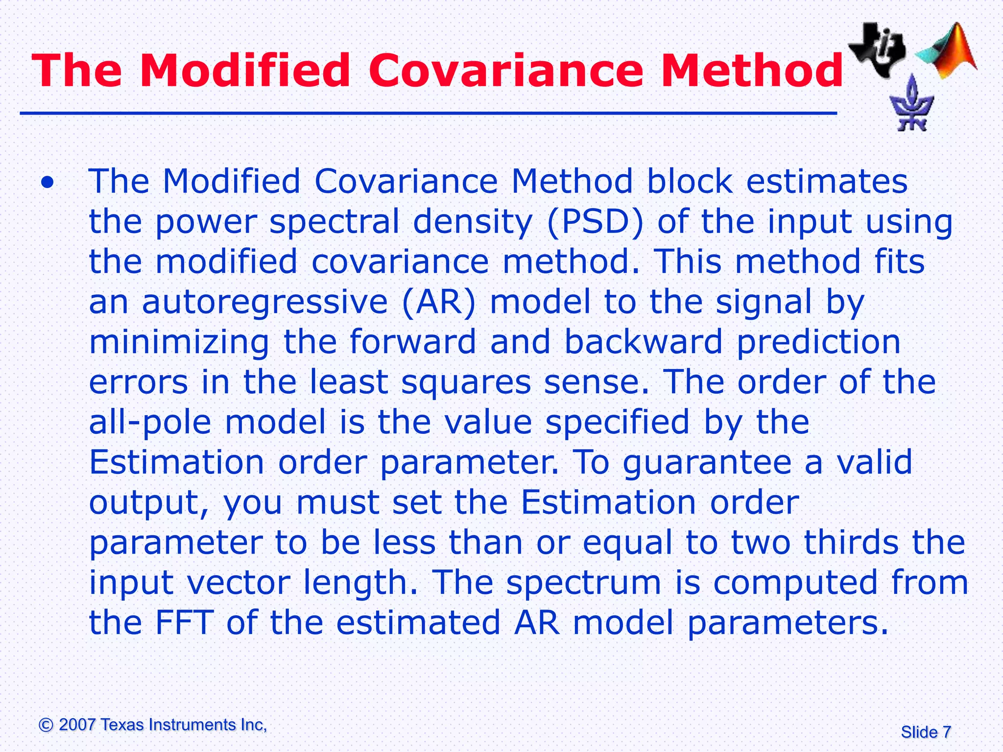 Slide 7
© 2007 Texas Instruments Inc,
The Modified Covariance Method
• The Modified Covariance Method block estimates
the power spectral density (PSD) of the input using
the modified covariance method. This method fits
an autoregressive (AR) model to the signal by
minimizing the forward and backward prediction
errors in the least squares sense. The order of the
all-pole model is the value specified by the
Estimation order parameter. To guarantee a valid
output, you must set the Estimation order
parameter to be less than or equal to two thirds the
input vector length. The spectrum is computed from
the FFT of the estimated AR model parameters.
 