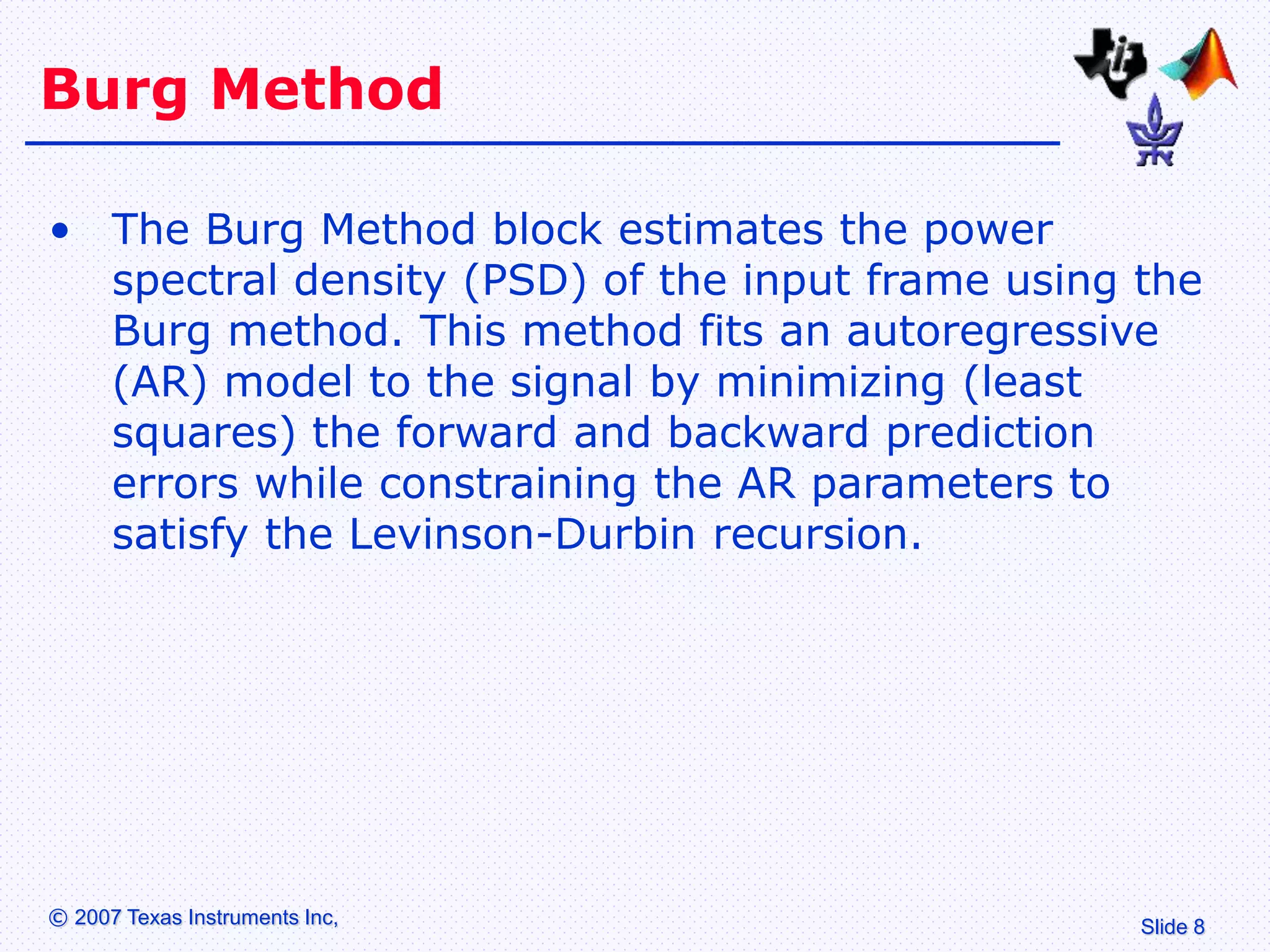 Slide 8
© 2007 Texas Instruments Inc,
Burg Method
• The Burg Method block estimates the power
spectral density (PSD) of the input frame using the
Burg method. This method fits an autoregressive
(AR) model to the signal by minimizing (least
squares) the forward and backward prediction
errors while constraining the AR parameters to
satisfy the Levinson-Durbin recursion.
 