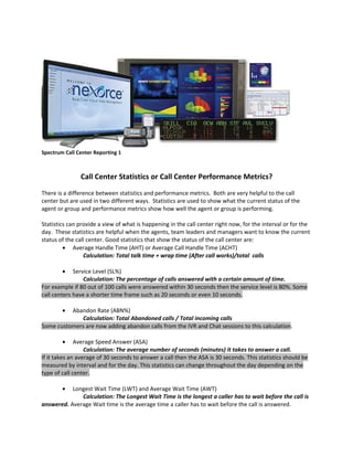 Spectrum Call Center Reporting 1



               Call Center Statistics or Call Center Performance Metrics?
There is a difference between statistics and performance metrics. Both are very helpful to the call
center but are used in two different ways. Statistics are used to show what the current status of the
agent or group and performance metrics show how well the agent or group is performing.

Statistics can provide a view of what is happening in the call center right now, for the interval or for the
day. These statistics are helpful when the agents, team leaders and managers want to know the current
status of the call center. Good statistics that show the status of the call center are:
         • Average Handle Time (AHT) or Average Call Handle Time (ACHT)
                 Calculation: Total talk time + wrap time (After call works)/total calls

        •    Service Level (SL%)
                 Calculation: The percentage of calls answered with a certain amount of time.
For example if 80 out of 100 calls were answered within 30 seconds then the service level is 80%. Some
call centers have a shorter time frame such as 20 seconds or even 10 seconds.

        • Abandon Rate (ABN%)
             Calculation: Total Abandoned calls / Total incoming calls
Some customers are now adding abandon calls from the IVR and Chat sessions to this calculation.

        •     Average Speed Answer (ASA)
                  Calculation: The average number of seconds (minutes) it takes to answer a call.
If it takes an average of 30 seconds to answer a call then the ASA is 30 seconds. This statistics should be
measured by interval and for the day. This statistics can change throughout the day depending on the
type of call center.

        •  Longest Wait Time (LWT) and Average Wait Time (AWT)
              Calculation: The Longest Wait Time is the longest a caller has to wait before the call is
answered. Average Wait time is the average time a caller has to wait before the call is answered.
 