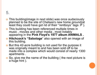 5.
 This building(image in next slide) was once audaciously
planned to be the site of Chelsea’s new home ground(at
least they could have got rid of their “rentboys” tags :P ).
 This building has been referenced multiple times in
music , movies and other media , most notably
appearing in the Pink Floyd’s 1977 album ANIMALS .
 Hitchcock’s “Sabotage” also opened with an image of
this building.
 But this 42-acre building is not used for the purpose it
was originally meant to and has been sold off to be
made into a complex which would consist of nearly 1300
apartments .
 So, give me the name of the building ( the next picture is
a huge hint ).
 