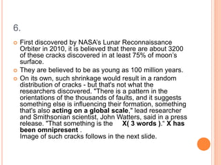 6.
 First discovered by NASA’s Lunar Reconnaissance
Orbiter in 2010, it is believed that there are about 3200
of these cracks discovered in at least 75% of moon’s
surface.
 They are believed to be as young as 100 million years.
 On its own, such shrinkage would result in a random
distribution of cracks - but that's not what the
researchers discovered. "There is a pattern in the
orientations of the thousands of faults, and it suggests
something else is influencing their formation, something
that's also acting on a global scale," lead researcher
and Smithsonian scientist, John Watters, said in a press
release. "That something is the X( 3 words ).“ X has
been omnipresent .
Image of such cracks follows in the next slide.
 
