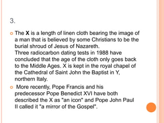 3.
 The X is a length of linen cloth bearing the image of
a man that is believed by some Christians to be the
burial shroud of Jesus of Nazareth.
Three radiocarbon dating tests in 1988 have
concluded that the age of the cloth only goes back
to the Middle Ages. X is kept in the royal chapel of
the Cathedral of Saint John the Baptist in Y,
northern Italy.
 More recently, Pope Francis and his
predecessor Pope Benedict XVI have both
described the X as "an icon" and Pope John Paul
II called it "a mirror of the Gospel".
 