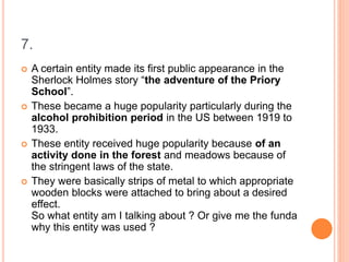 7.
 A certain entity made its first public appearance in the
Sherlock Holmes story “the adventure of the Priory
School”.
 These became a huge popularity particularly during the
alcohol prohibition period in the US between 1919 to
1933.
 These entity received huge popularity because of an
activity done in the forest and meadows because of
the stringent laws of the state.
 They were basically strips of metal to which appropriate
wooden blocks were attached to bring about a desired
effect.
So what entity am I talking about ? Or give me the funda
why this entity was used ?
 