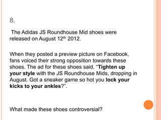 8.
The Adidas JS Roundhouse Mid shoes were
released on August 12th 2012.
When they posted a preview picture on Facebook,
fans voiced their strong opposition towards these
shoes. The ad for these shoes said, “Tighten up
your style with the JS Roundhouse Mids, dropping in
August. Got a sneaker game so hot you lock your
kicks to your ankles?”.
What made these shoes controversial?
 