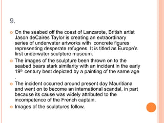 9.
 On the seabed off the coast of Lanzarote, British artist
Jason deCaires Taylor is creating an extraordinary
series of underwater artworks with concrete figures
representing desperate refugees. It is titled as Europe’s
first underwater sculpture museum.
 The images of the sculpture been thrown on to the
seabed bears stark similarity with an incident in the early
19th century best depicted by a painting of the same age
.
 The incident occurred around present day Mauritiana
and went on to become an international scandal, in part
because its cause was widely attributed to the
incompetence of the French captain.
 Images of the sculptures follow.
 