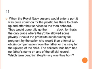 11.
 When the Royal Navy vessels would enter a port it
was quite common for the prostitutes there to climb
up and offer their services to the men onboard.
They would generally go the _____ deck, for that’s
the only place where they’d be allowed some
privacy. Should the prostitute subsequently fall
pregnant by the sailor, she would then attempt to
obtain compensation from the father or the navy for
the upkeep of the child. The children thus born had
no father's name on any of the official record.
Which term denoting illegitimacy was thus born?
 