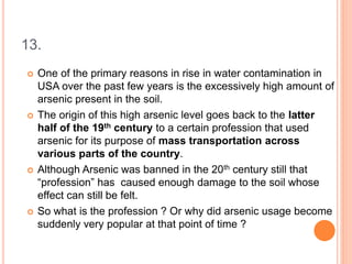 13.
 One of the primary reasons in rise in water contamination in
USA over the past few years is the excessively high amount of
arsenic present in the soil.
 The origin of this high arsenic level goes back to the latter
half of the 19th century to a certain profession that used
arsenic for its purpose of mass transportation across
various parts of the country.
 Although Arsenic was banned in the 20th century still that
“profession” has caused enough damage to the soil whose
effect can still be felt.
 So what is the profession ? Or why did arsenic usage become
suddenly very popular at that point of time ?
 