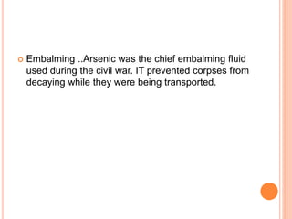  Embalming ..Arsenic was the chief embalming fluid
used during the civil war. IT prevented corpses from
decaying while they were being transported.
 