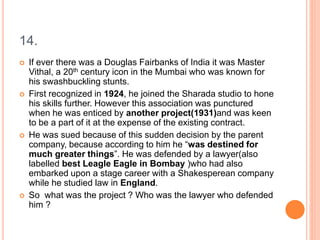 14.
 If ever there was a Douglas Fairbanks of India it was Master
Vithal, a 20th century icon in the Mumbai who was known for
his swashbuckling stunts.
 First recognized in 1924, he joined the Sharada studio to hone
his skills further. However this association was punctured
when he was enticed by another project(1931)and was keen
to be a part of it at the expense of the existing contract.
 He was sued because of this sudden decision by the parent
company, because according to him he “was destined for
much greater things”. He was defended by a lawyer(also
labelled best Leagle Eagle in Bombay )who had also
embarked upon a stage career with a Shakesperean company
while he studied law in England.
 So what was the project ? Who was the lawyer who defended
him ?
 