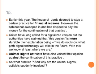 15.
 Earlier this year, The house of Lords decreed to stop a
certain practice for financial reasons. However the
cabinet has swooped in and has decided to pay the
money for the continuation of that practice .
 Critics have long called for a digitalized version but the
authorities have claimed that “this version” is more
durable their explanation being – “ we do not know what
path digital technology will take in the future. With this
we know at least where we are.”
 Animal Rights activists have also voiced their opinion
against the continuation of this practice .
 So what practice ? And why are the Animal Rights
activists suddenly involved ?
 