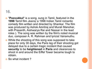 16.
 "Poovukkul" is a song, sung in Tamil, featured in the
1998 Tamil film Jeans( a 1998 Indian Tamil romantic
comedy film written and directed by Shankar. The film
was produced by Ashok Amritraj and Murali Manohar,
with Prasanth, Aishwarya Rai and Nassar in the lead
roles ). The song was written by the film's noted musical
duo, composer A. R. Rahman and lyricist Vairamuthu.
 While the shooting of this song was supposed to take
place for only 30 days, the Paris leg of their shooting got
delayed due to a certain tragic incident that caused
security to be heightened in Paris and clearances to
shoot in and around the Eiffel Tower became tough to
obtain.
 So what incident ?
 